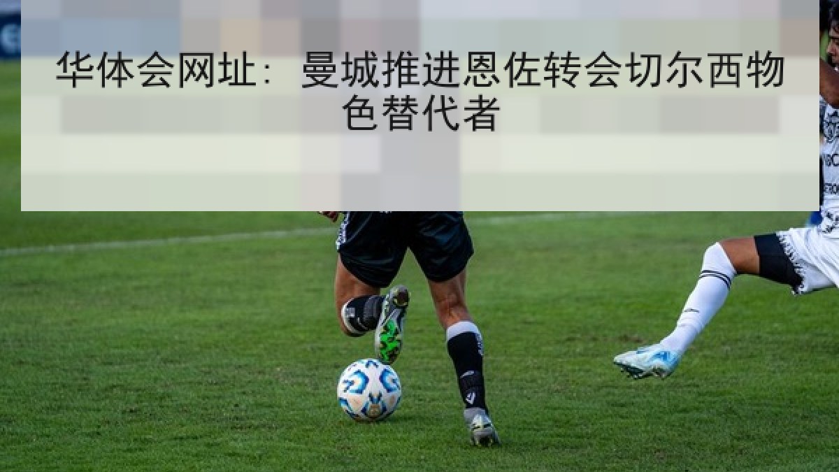 华体会网址: 曼城推进恩佐转会切尔西物色替代者