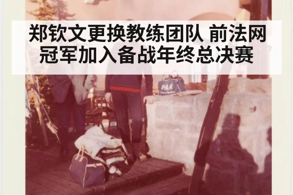 郑钦文更换教练团队 前法网冠军加入备战年终总决赛